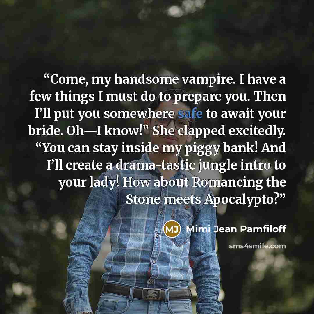“Come, my handsome vampire. I have a few things I must do to prepare you. Then I’ll put you somewhere safe to await your bride. Oh—I know!” She clapped excitedly. “You can stay inside my piggy bank! And I’ll create a drama-tastic jungle intro to your lady! How about Romancing the Stone meets…” quote by Mimi Jean Pamfiloff
