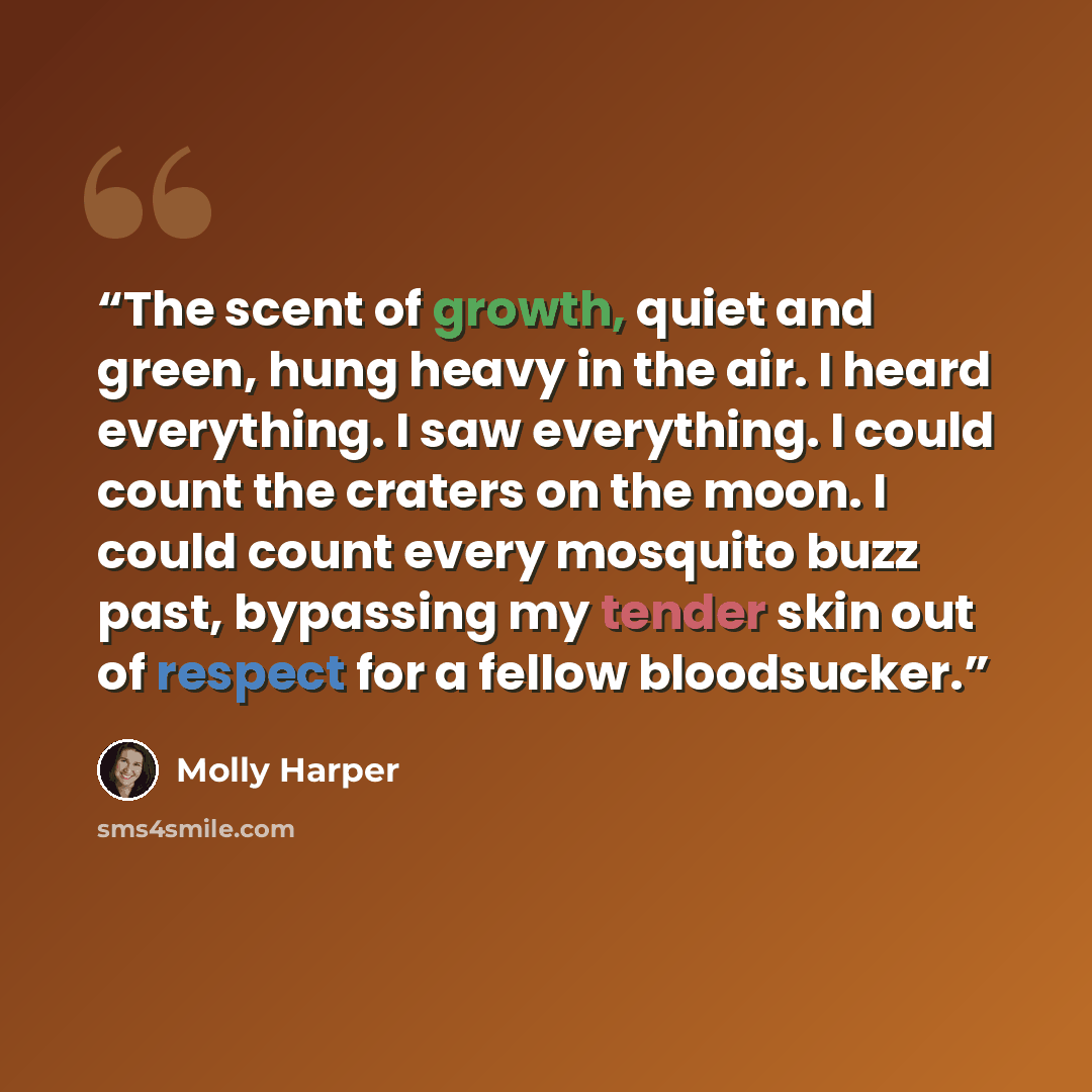 “The scent of growth, quiet and green, hung heavy in the air. I heard everything. I saw everything. I could count the craters on the moon. I could count every mosquito buzz past, bypassing my tender skin out of respect for a fellow bloodsucker.” quote by Molly Harper