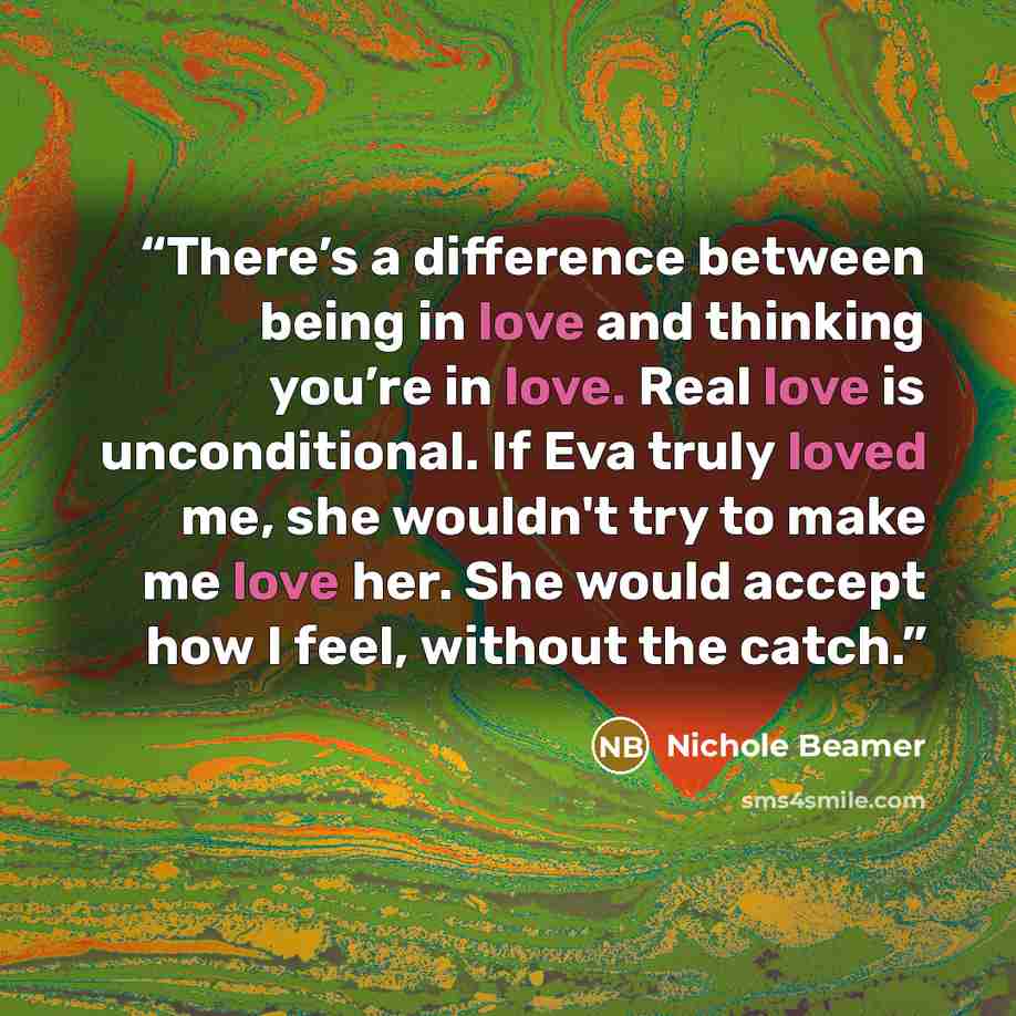 “There’s a difference between being in love and thinking you’re in love. Real love is unconditional. If Eva truly loved me, she wouldn't try to make me love her. She would accept how I feel, without the catch.” quote by Nichole Beamer