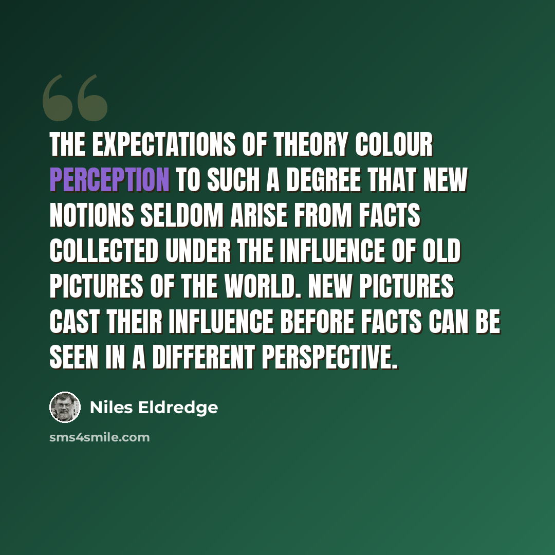 “The expectations of theory colour perception to such a degree that new notions seldom arise from facts collected under the influence of old pictures of the world. New pictures cast their influence before facts can be seen in a different perspective.” quote by Niles Eldredge