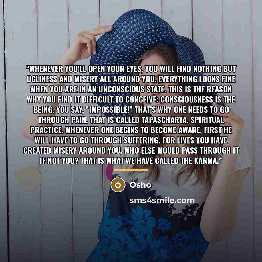“Whenever you’ll open your eyes, you will find nothing but ugliness and misery all around you. Everything looks fine when you are in an unconscious state. This is the reason why you find it difficult to conceive: CONSCIOUSNESS IS THE BEING. You say, ”Impossible!” That’s why one needs to go through…” quote by Osho