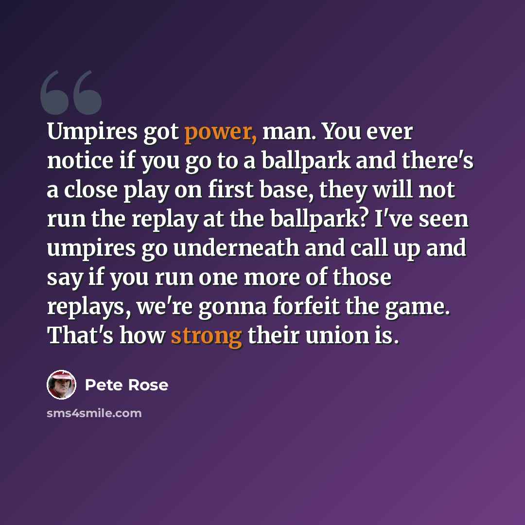 “Umpires got power, man. You ever notice if you go to a ballpark and there's a close play on first base, they will not run the replay at the ballpark? I've seen umpires go underneath and call up and say if you run one more of those replays, we're gonna forfeit the game. That's how strong their…” quote by Pete Rose