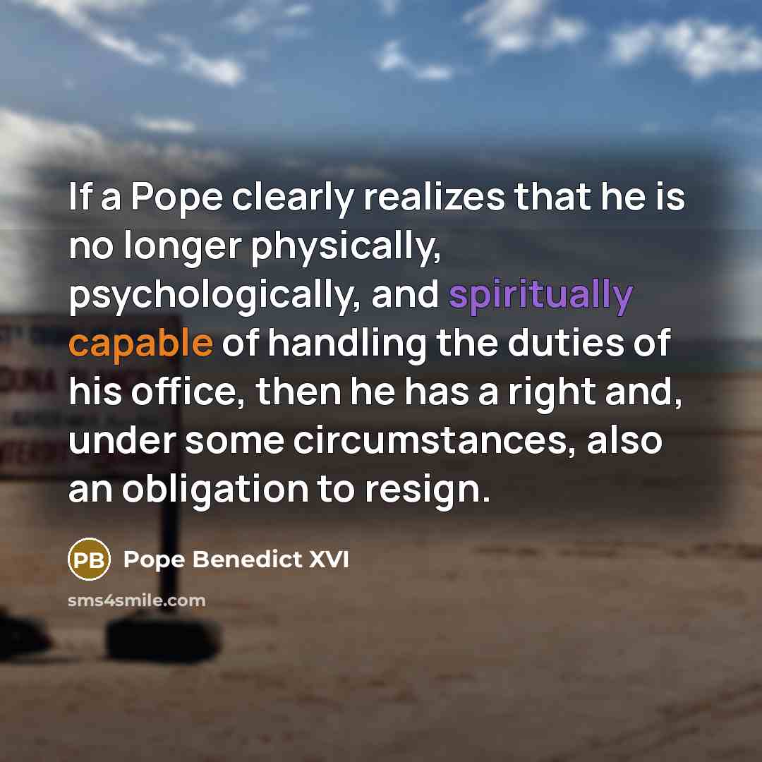 “If a Pope clearly realizes that he is no longer physically, psychologically, and spiritually capable of handling the duties of his office, then he has a right and, under some circumstances, also an obligation to resign.” quote by Pope Benedict XVI