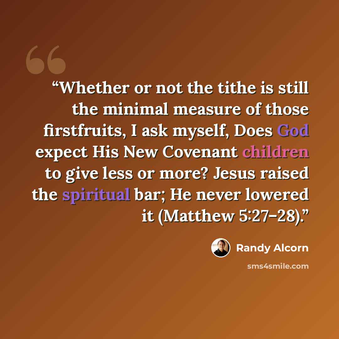 “Whether or not the tithe is still the minimal measure of those firstfruits, I ask myself, Does God expect His New Covenant children to give less or more? Jesus raised the spiritual bar; He never lowered it (Matthew 5:27–28).” quote by Randy Alcorn
