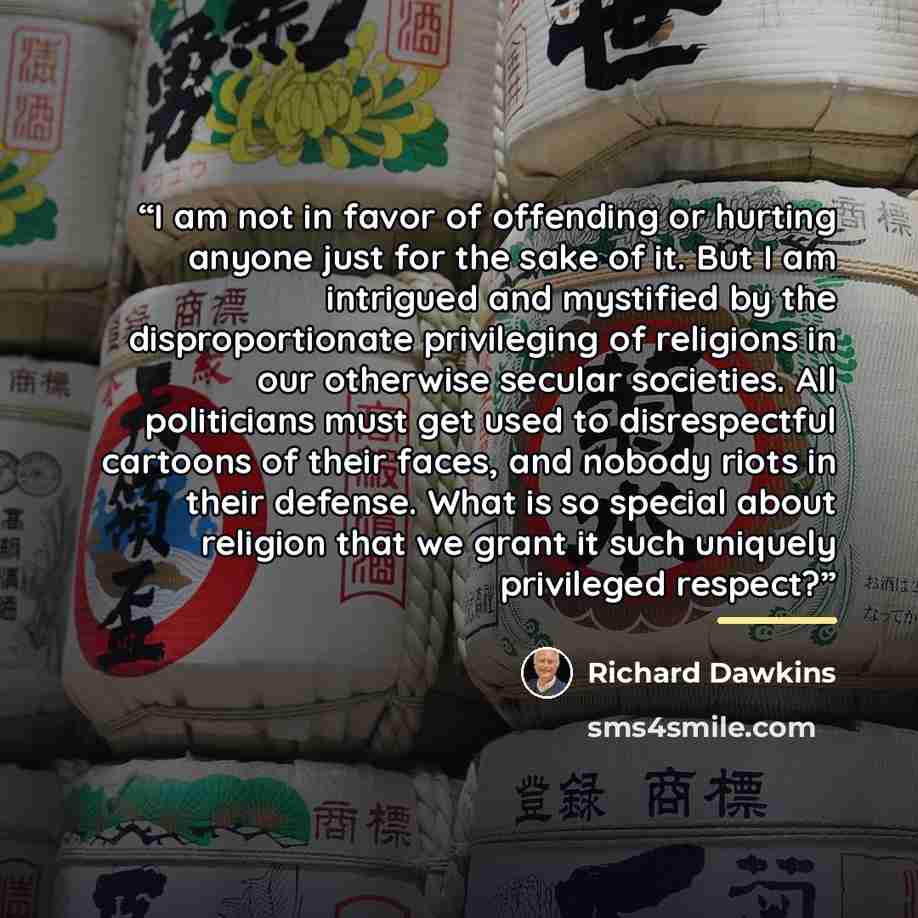 “I am not in favor of offending or hurting anyone just for the sake of it. But I am intrigued and mystified by the disproportionate privileging of religions in our otherwise secular societies. All politicians must get used to disrespectful cartoons of their faces, and nobody riots in their defense…” quote by Richard Dawkins