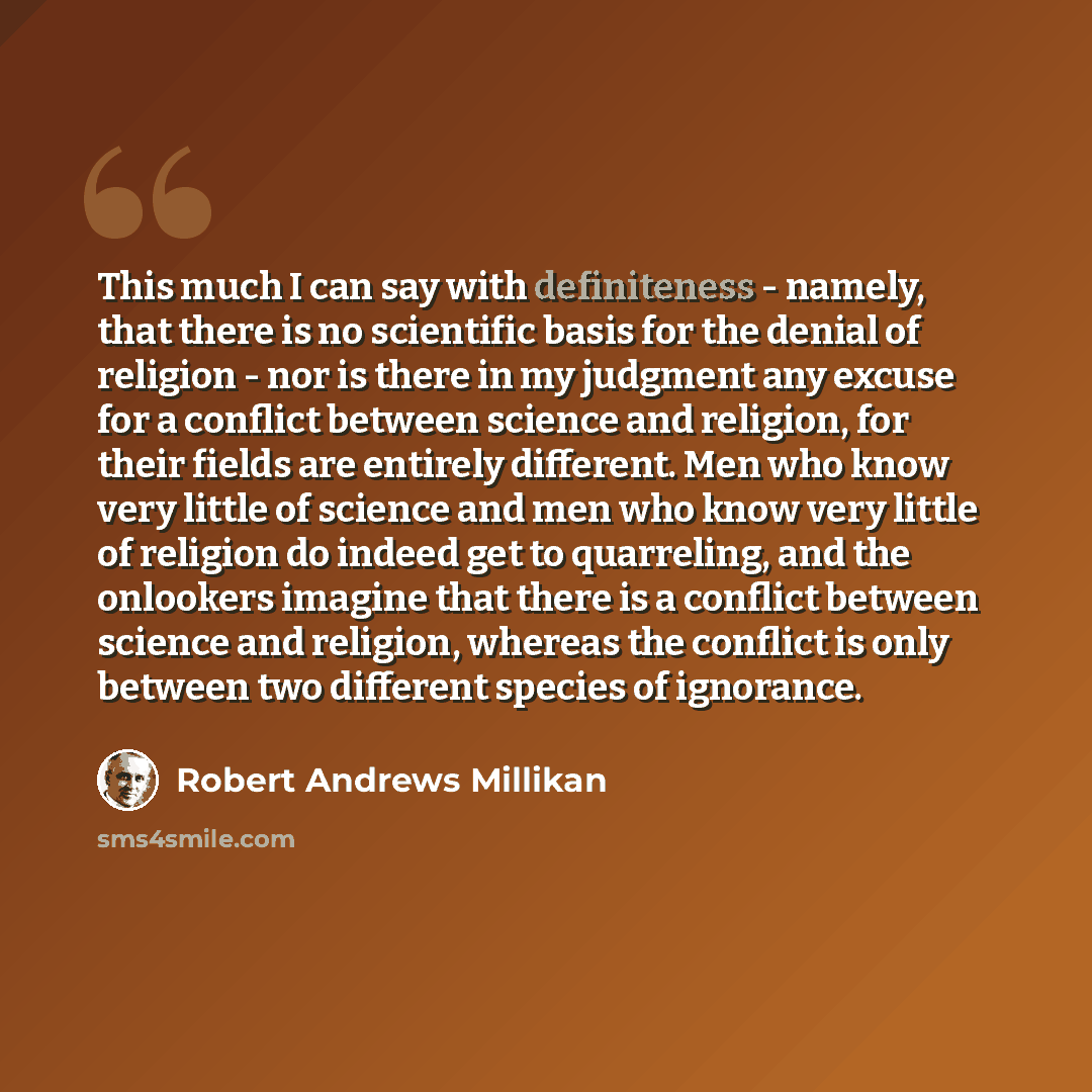 “This much I can say with definiteness - namely, that there is no scientific basis for the denial of religion - nor is there in my judgment any excuse for a conflict between science and religion, for their fields are entirely different. Men who know very little of science and men who know very…” quote by Robert Andrews Millikan