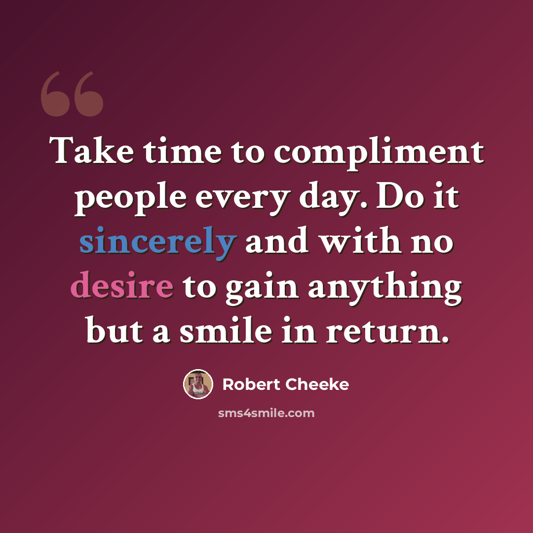 “Take time to compliment people every day. Do it sincerely and with no desire to gain anything but a smile in return.” quote by Robert Cheeke