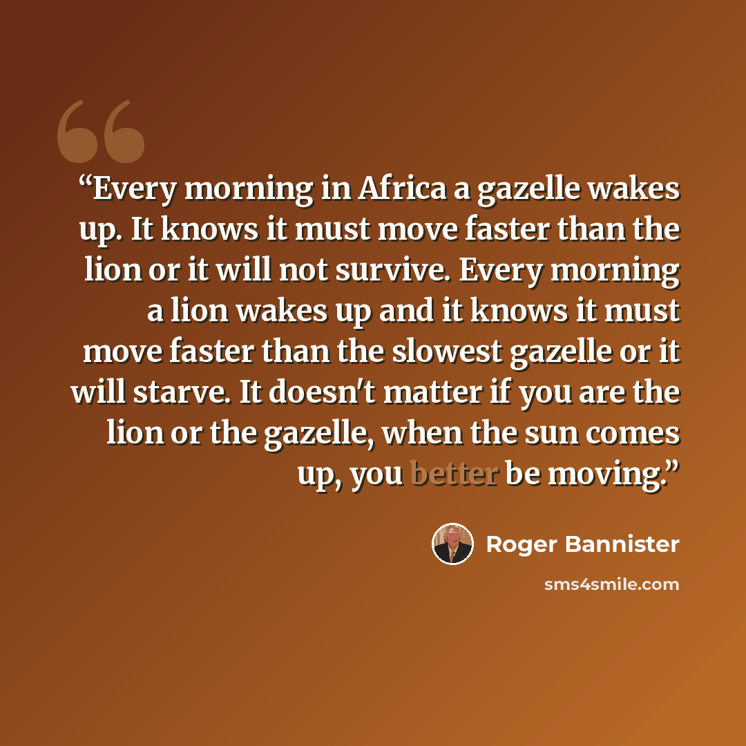 “Every morning in Africa a gazelle wakes up. It knows it must move faster than the lion or it will not survive. Every morning a lion wakes up and it knows it must move faster than the slowest gazelle or it will starve. It doesn't matter if you are the lion or the gazelle, when the sun comes up, you…” quote by Roger Bannister