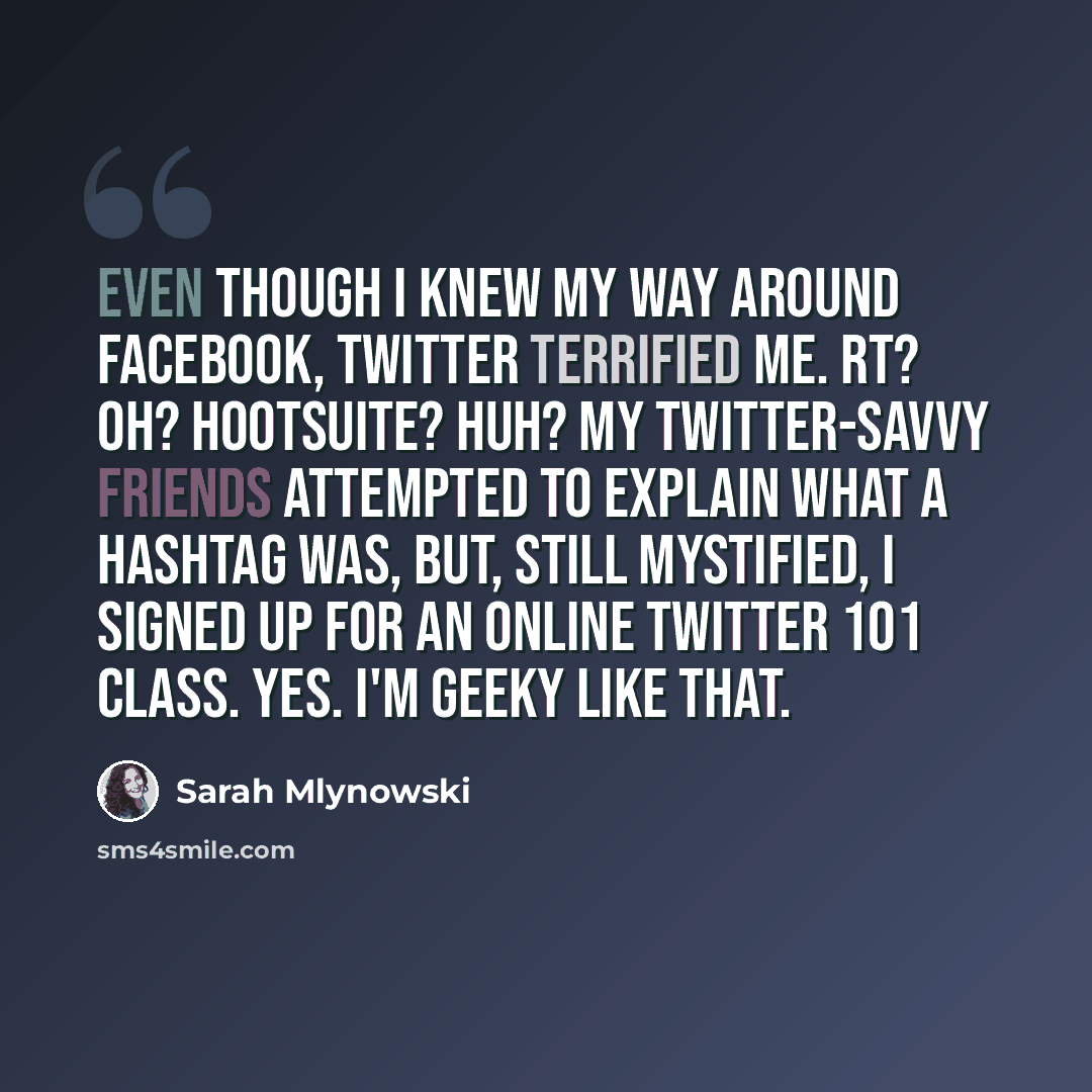 “Even though I knew my way around Facebook, Twitter terrified me. RT? OH? Hootsuite? Huh? My Twitter-savvy friends attempted to explain what a hashtag was, but, still mystified, I signed up for an online Twitter 101 class. Yes. I'm geeky like that.” quote by Sarah Mlynowski