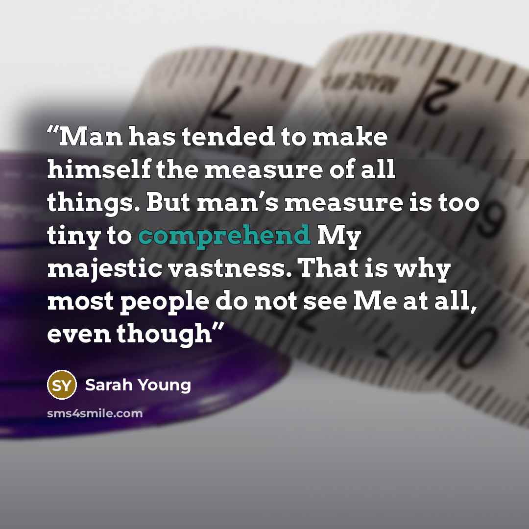 “Man has tended to make himself the measure of all things. But man’s measure is too tiny to comprehend My majestic vastness. That is why most people do not see Me at all, even though” quote by Sarah Young