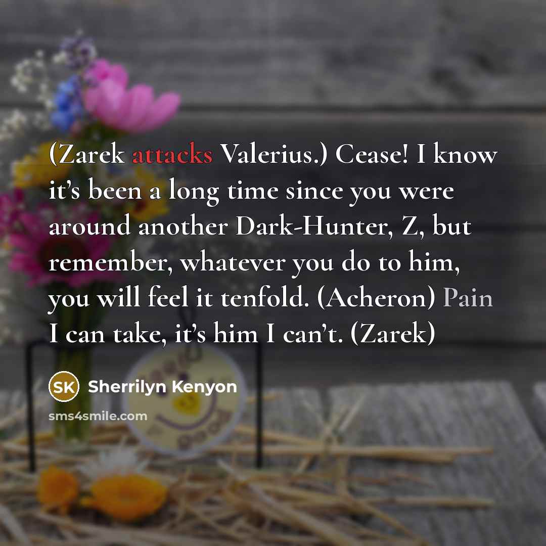 “(Zarek attacks Valerius.) Cease! I know it’s been a long time since you were around another Dark-Hunter, Z, but remember, whatever you do to him, you will feel it tenfold. (Acheron) Pain I can take, it’s him I can’t. (Zarek)” quote by Sherrilyn Kenyon