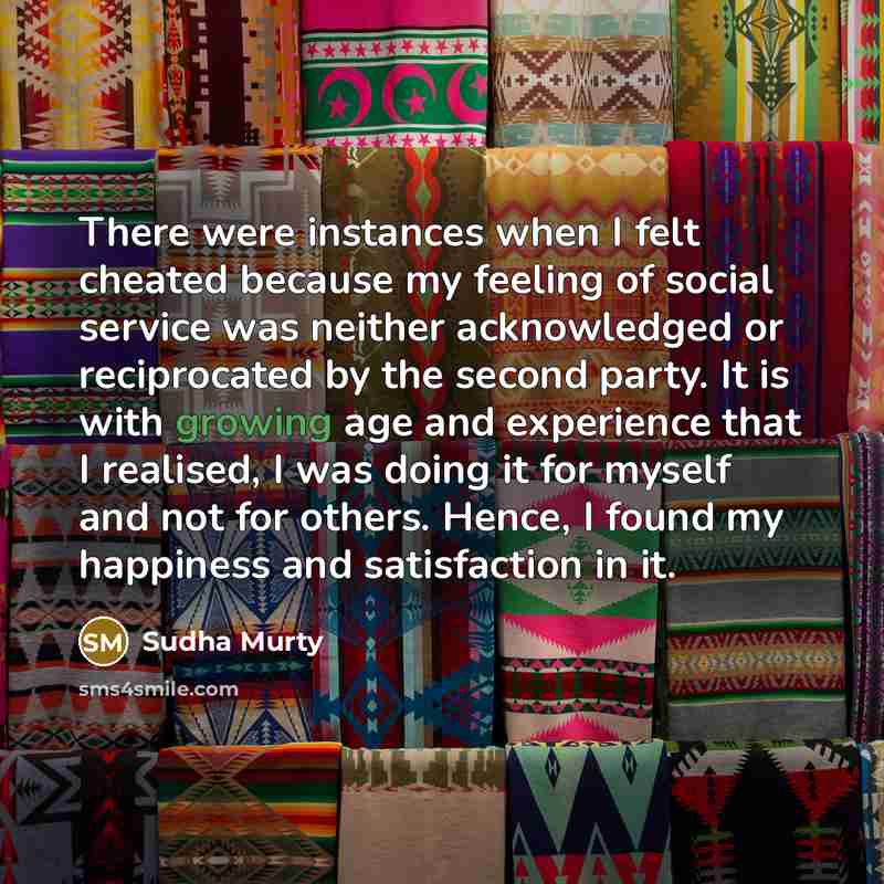 “There were instances when I felt cheated because my feeling of social service was neither acknowledged or reciprocated by the second party. It is with growing age and experience that I realised, I was doing it for myself and not for others. Hence, I found my happiness and satisfaction in it.” quote by Sudha Murty