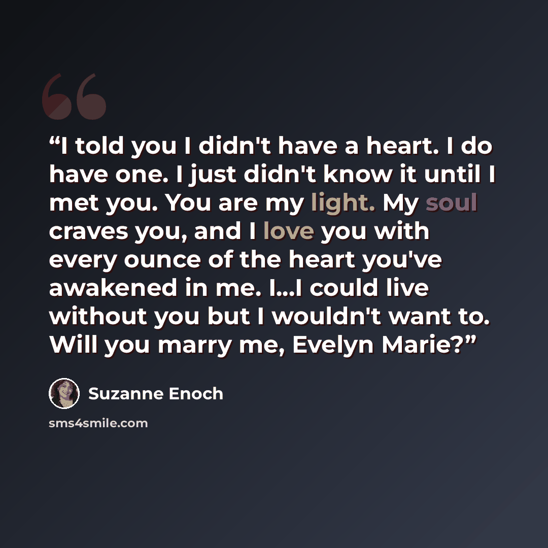 “I told you I didn't have a heart. I do have one. I just didn't know it until I met you. You are my light. My soul craves you, and I love you with every ounce of the heart you've awakened in me. I...I could live without you but I wouldn't want to. Will you marry me, Evelyn Marie?” quote by Suzanne Enoch