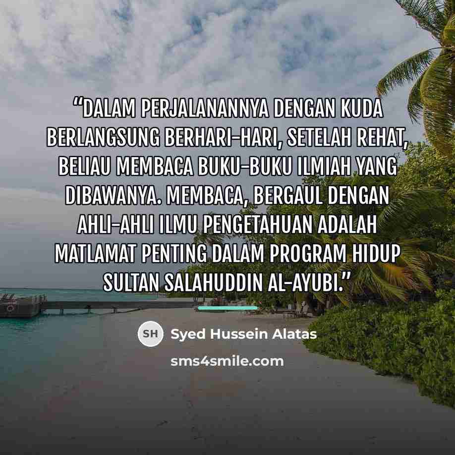“Dalam perjalanannya dengan kuda berlangsung berhari-hari, setelah rehat, beliau membaca buku-buku ilmiah yang dibawanya. Membaca, bergaul dengan ahli-ahli ilmu pengetahuan adalah matlamat penting dalam program hidup Sultan Salahuddin al-Ayubi.” quote by Syed Hussein Alatas