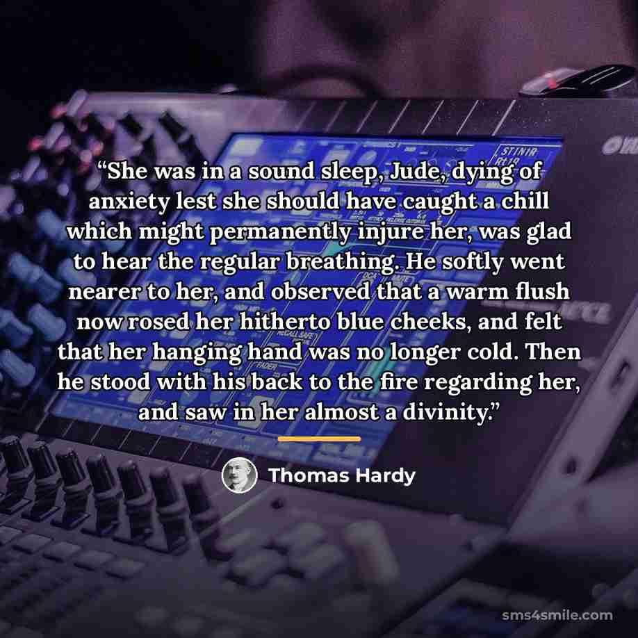 “She was in a sound sleep, Jude, dying of anxiety lest she should have caught a chill which might permanently injure her, was glad to hear the regular breathing. He softly went nearer to her, and observed that a warm flush now rosed her hitherto blue cheeks, and felt that her hanging hand was no…” quote by Thomas Hardy