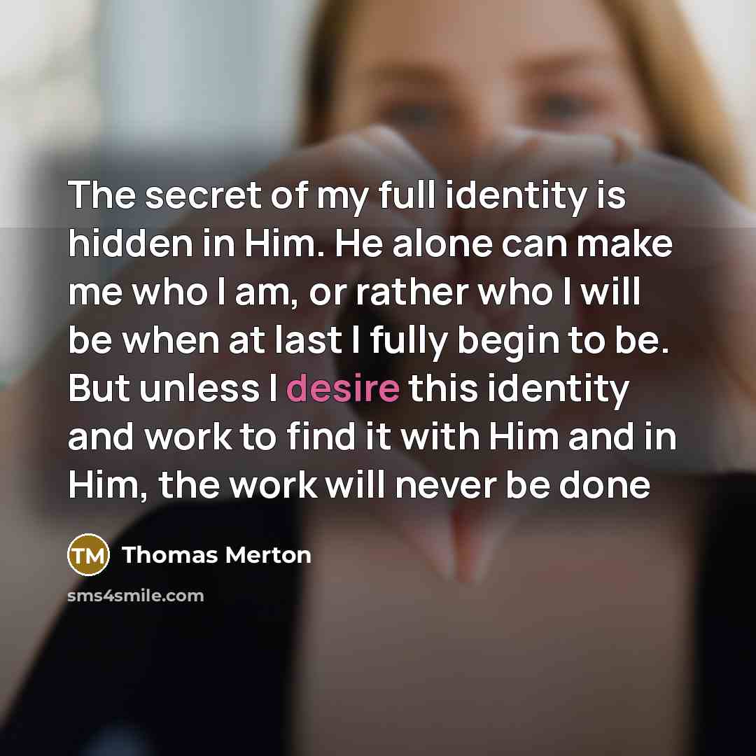 “The secret of my full identity is hidden in Him. He alone can make me who I am, or rather who I will be when at last I fully begin to be. But unless I desire this identity and work to find it with Him and in Him, the work will never be done” quote by Thomas Merton