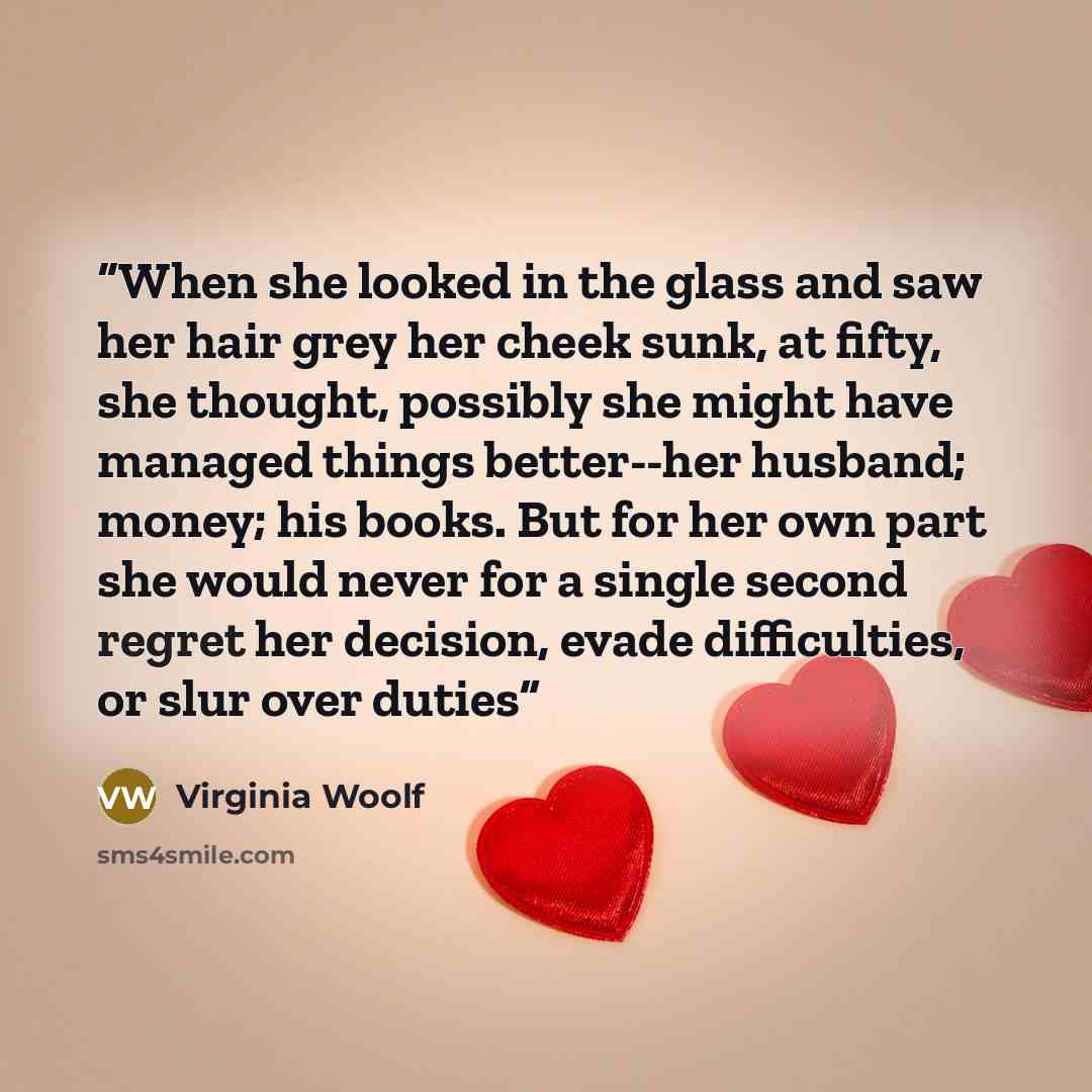 “When she looked in the glass and saw her hair grey her cheek sunk, at fifty, she thought, possibly she might have managed things better--her husband; money; his books. But for her own part she would never for a single second regret her decision, evade difficulties, or slur over duties” quote by Virginia Woolf