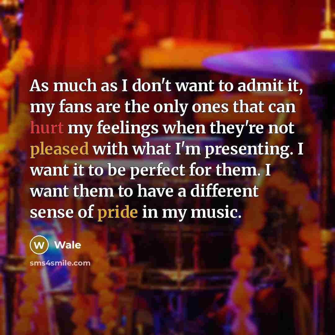 “As much as I don't want to admit it, my fans are the only ones that can hurt my feelings when they're not pleased with what I'm presenting. I want it to be perfect for them. I want them to have a different sense of pride in my music.” quote by Wale