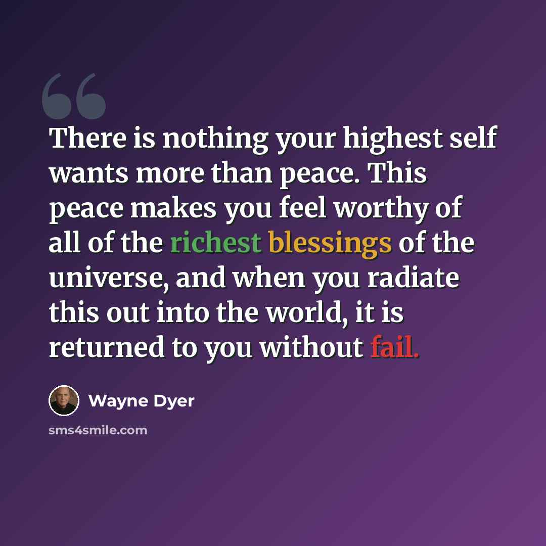 “There is nothing your highest self wants more than peace. This peace makes you feel worthy of all of the richest blessings of the universe, and when you radiate this out into the world, it is returned to you without fail.” quote by Wayne Dyer