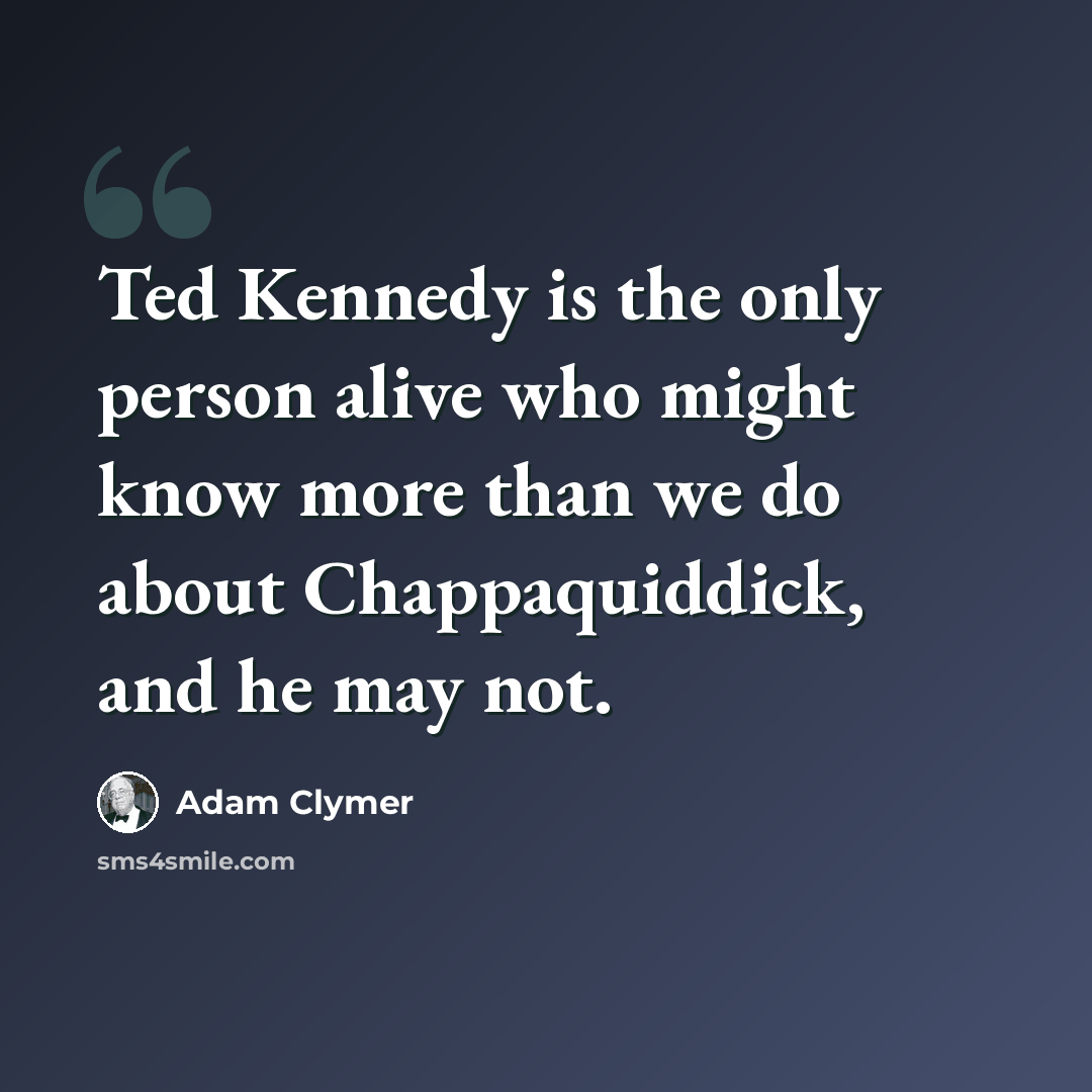 “Ted Kennedy is the only person alive who might know more than we do about Chappaquiddick, and he may not.” quote by Adam Clymer