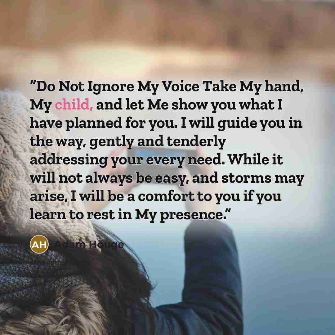 “Do Not Ignore My Voice Take My hand, My child, and let Me show you what I have planned for you. I will guide you in the way, gently and tenderly addressing your every need. While it will not always be easy, and storms may arise, I will be a comfort to you if you learn to rest in My presence.” quote by Adam Houge