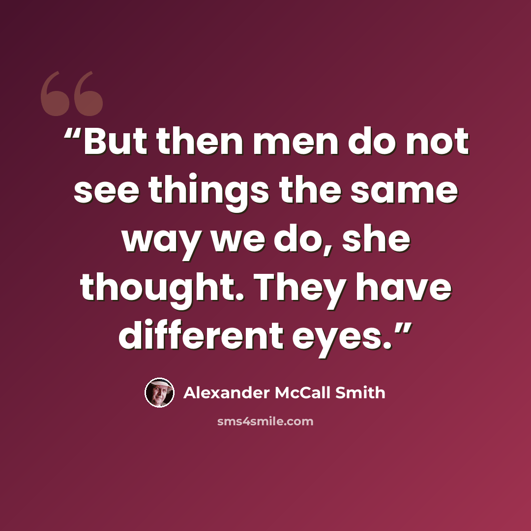 “But then men do not see things the same way we do, she thought. They have different eyes.” quote by Alexander McCall Smith