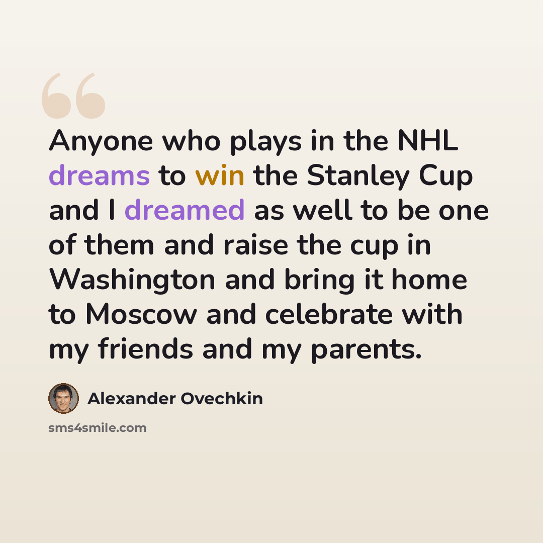 “Anyone who plays in the NHL dreams to win the Stanley Cup and I dreamed as well to be one of them and raise the cup in Washington and bring it home to Moscow and celebrate with my friends and my parents.” quote by Alexander Ovechkin