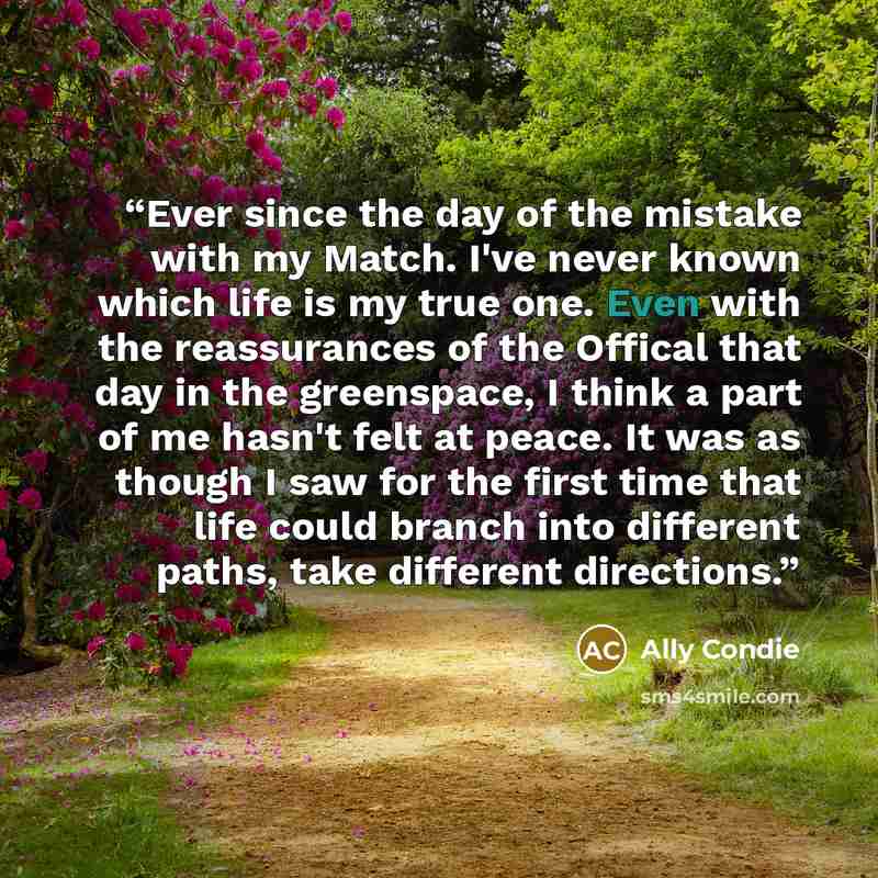 “Ever since the day of the mistake with my Match. I've never known which life is my true one. Even with the reassurances of the Offical that day in the greenspace, I think a part of me hasn't felt at peace. It was as though I saw for the first time that life could branch into different paths, take…” quote by Ally Condie