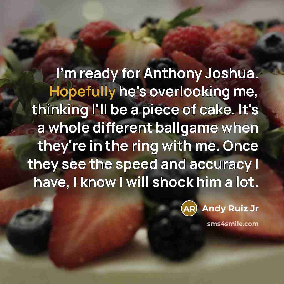 “I'm ready for Anthony Joshua. Hopefully he's overlooking me, thinking I'll be a piece of cake. It's a whole different ballgame when they're in the ring with me. Once they see the speed and accuracy I have, I know I will shock him a lot.” quote by Andy Ruiz Jr