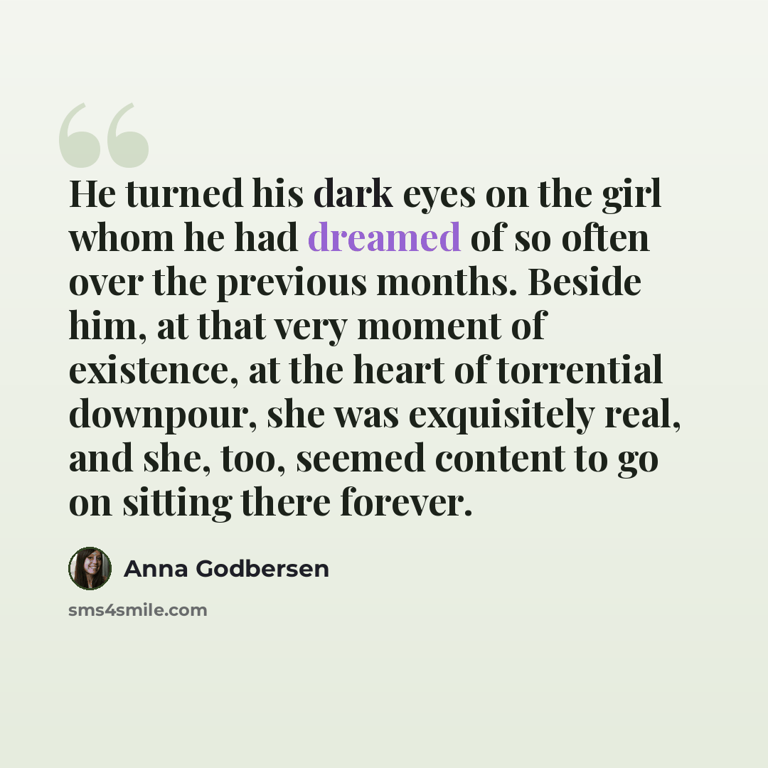 “He turned his dark eyes on the girl whom he had dreamed of so often over the previous months. Beside him, at that very moment of existence, at the heart of torrential downpour, she was exquisitely real, and she, too, seemed content to go on sitting there forever.” quote by Anna Godbersen
