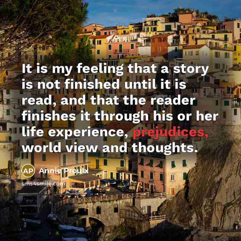 “It is my feeling that a story is not finished until it is read, and that the reader finishes it through his or her life experience, prejudices, world view and thoughts.” quote by Annie Proulx