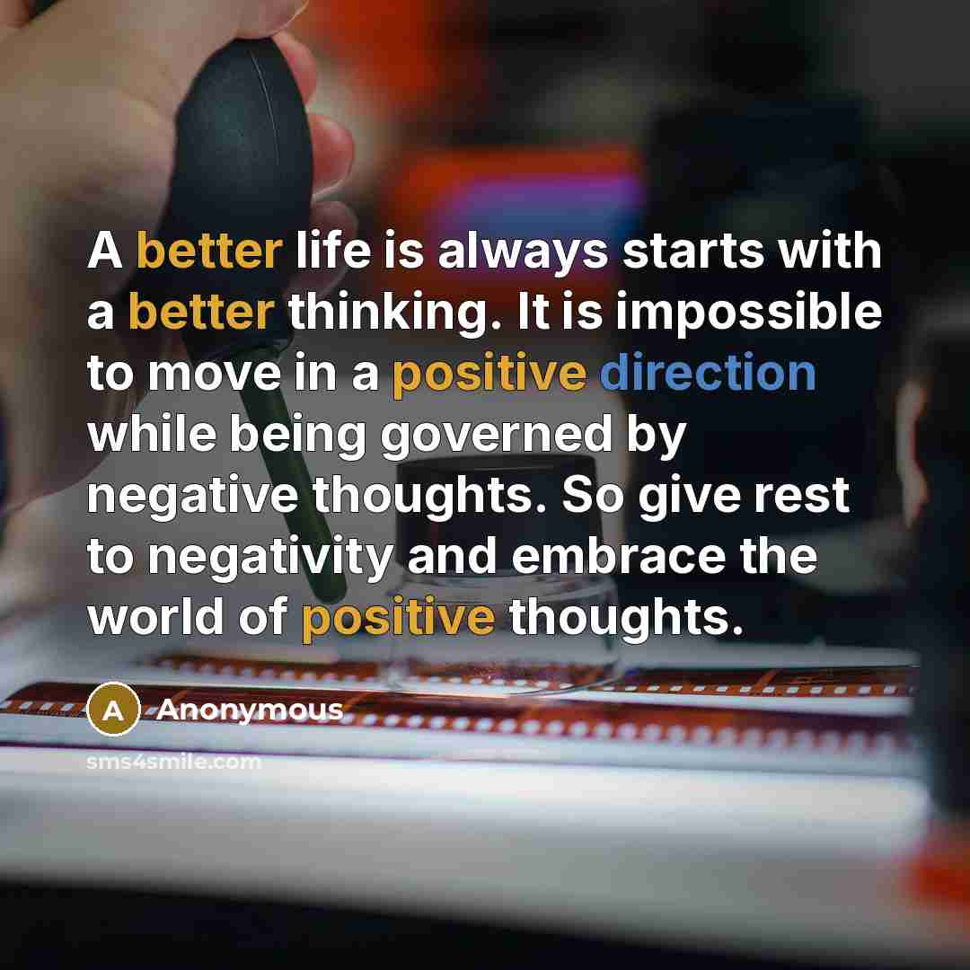 “A better life is always starts with a better thinking. It is impossible to move in a positive direction while being governed by negative thoughts. So give rest to negativity and embrace the world of positive thoughts.” quote by Anonymous