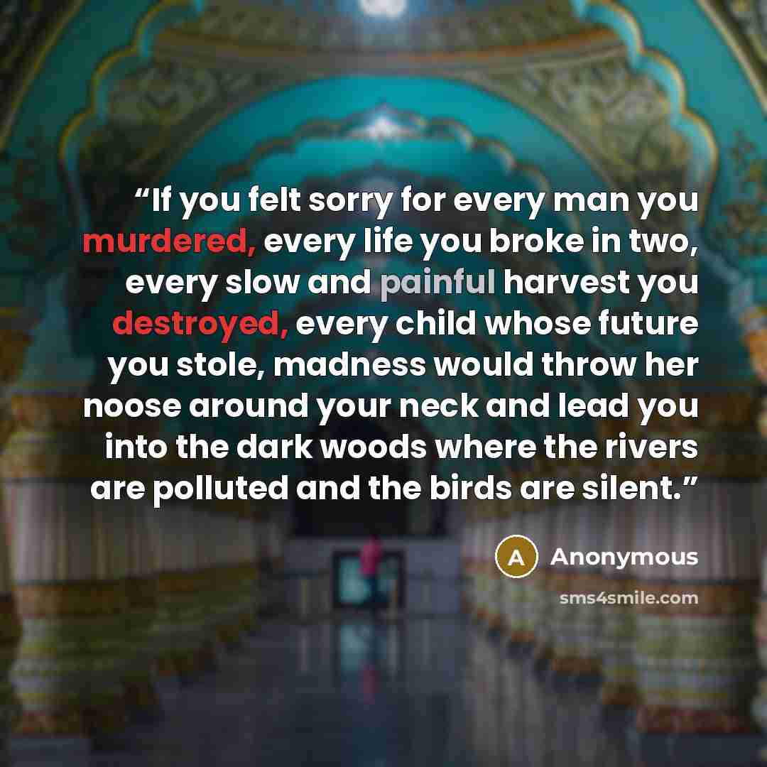 “If you felt sorry for every man you murdered, every life you broke in two, every slow and painful harvest you destroyed, every child whose future you stole, madness would throw her noose around your neck and lead you into the dark woods where the rivers are polluted and the birds are silent.” quote by Anonymous