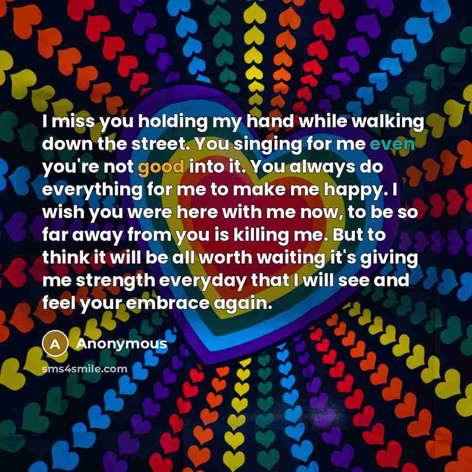 “I miss you holding my hand while walking down the street. You singing for me even you're not good into it. You always do everything for me to make me happy. I wish you were here with me now, to be so far away from you is killing me. But to think it will be all worth waiting it's giving me strength…” quote by Anonymous