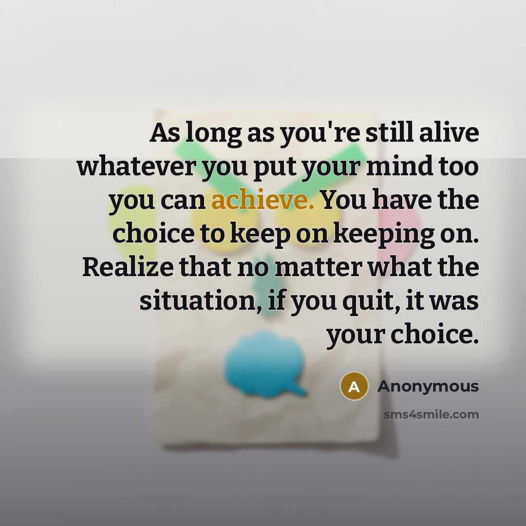 “As long as you're still alive whatever you put your mind too you can achieve. You have the choice to keep on keeping on. Realize that no matter what the situation, if you quit, it was your choice.” quote by Anonymous