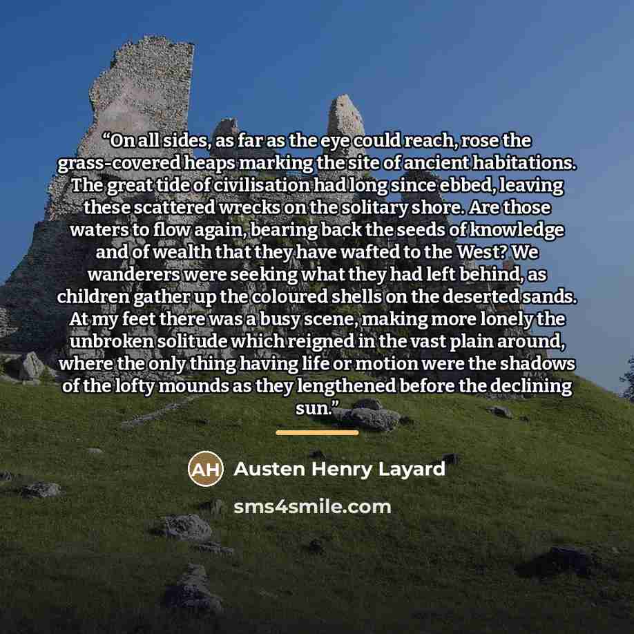 “On all sides, as far as the eye could reach, rose the grass-covered heaps marking the site of ancient habitations. The great tide of civilisation had long since ebbed, leaving these scattered wrecks on the solitary shore. Are those waters to flow again, bearing back the seeds of knowledge and of…” quote by Austen Henry Layard