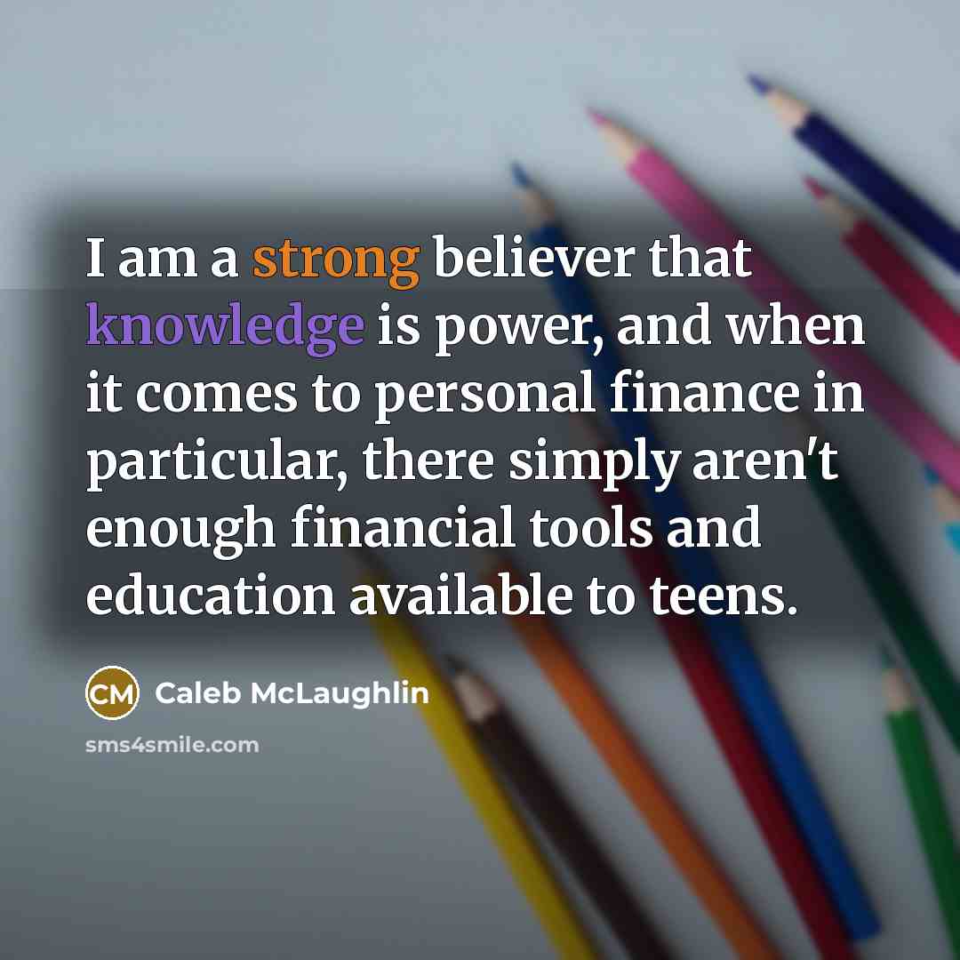 “I am a strong believer that knowledge is power, and when it comes to personal finance in particular, there simply aren't enough financial tools and education available to teens.” quote by Caleb McLaughlin