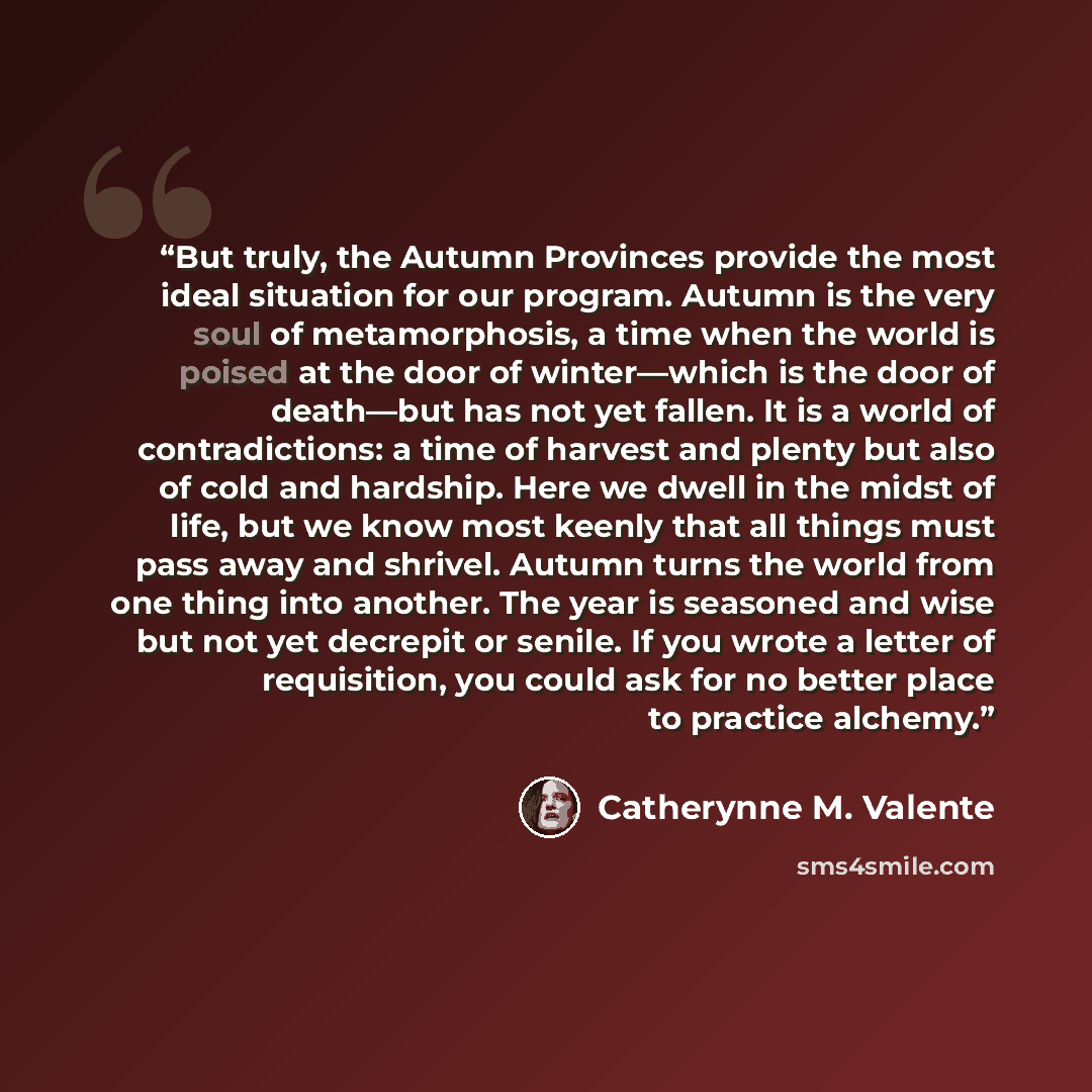 “But truly, the Autumn Provinces provide the most ideal situation for our program. Autumn is the very soul of metamorphosis, a time when the world is poised at the door of winter—which is the door of death—but has not yet fallen. It is a world of contradictions: a time of harvest and plenty but…” quote by Catherynne M. Valente