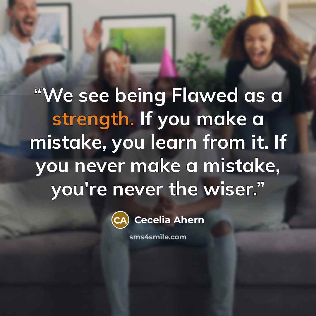 “We see being Flawed as a strength. If you make a mistake, you learn from it. If you never make a mistake, you're never the wiser.” quote by Cecelia Ahern