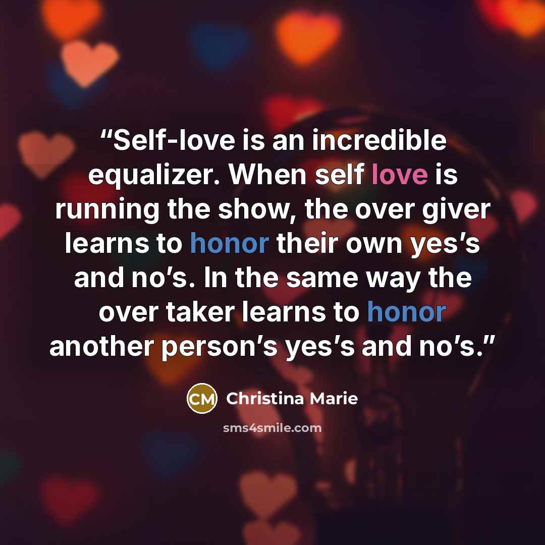 “Self-love is an incredible equalizer. When self love is running the show, the over giver learns to honor their own yes’s and no’s. In the same way the over taker learns to honor another person’s yes’s and no’s.” quote by Christina Marie