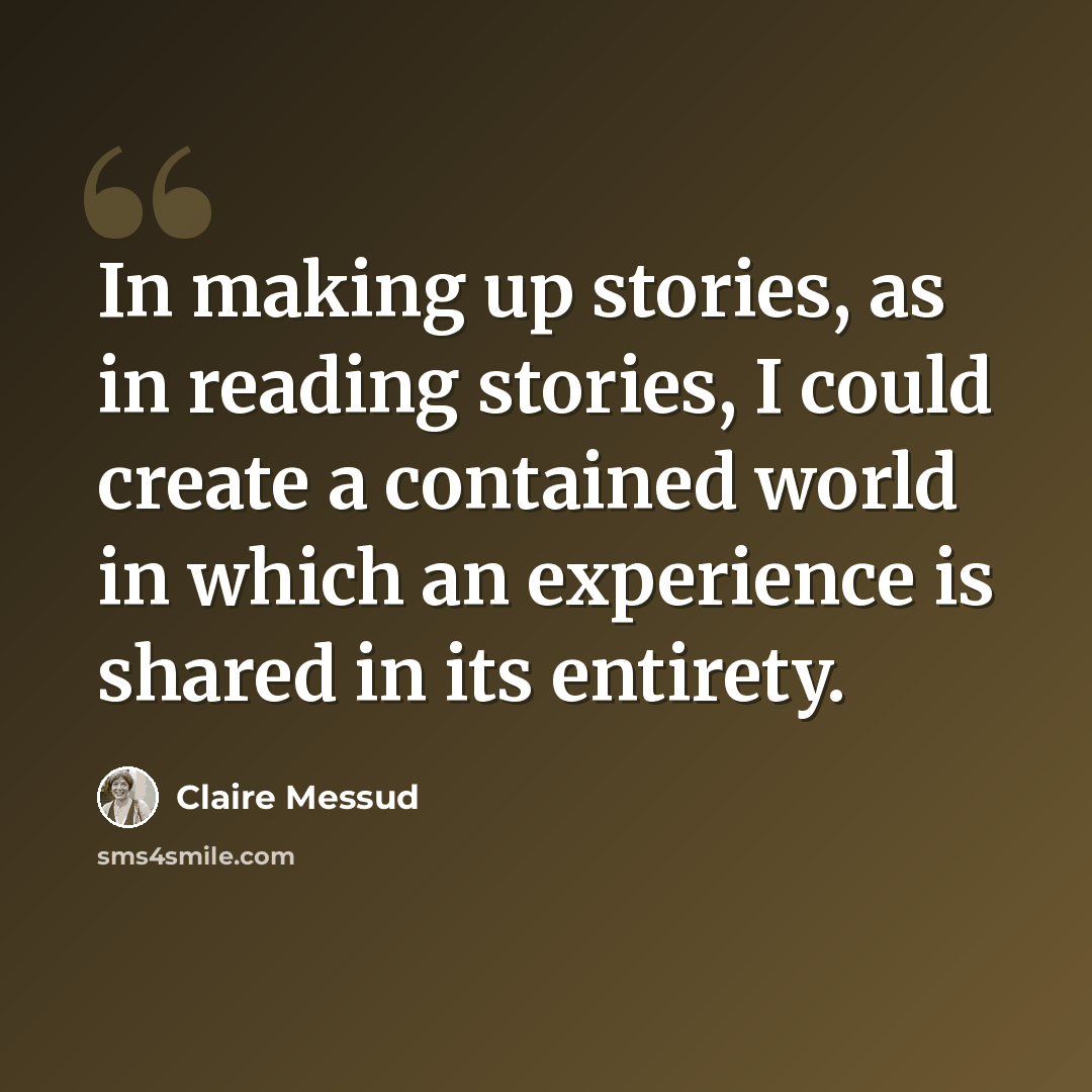 “In making up stories, as in reading stories, I could create a contained world in which an experience is shared in its entirety.” quote by Claire Messud