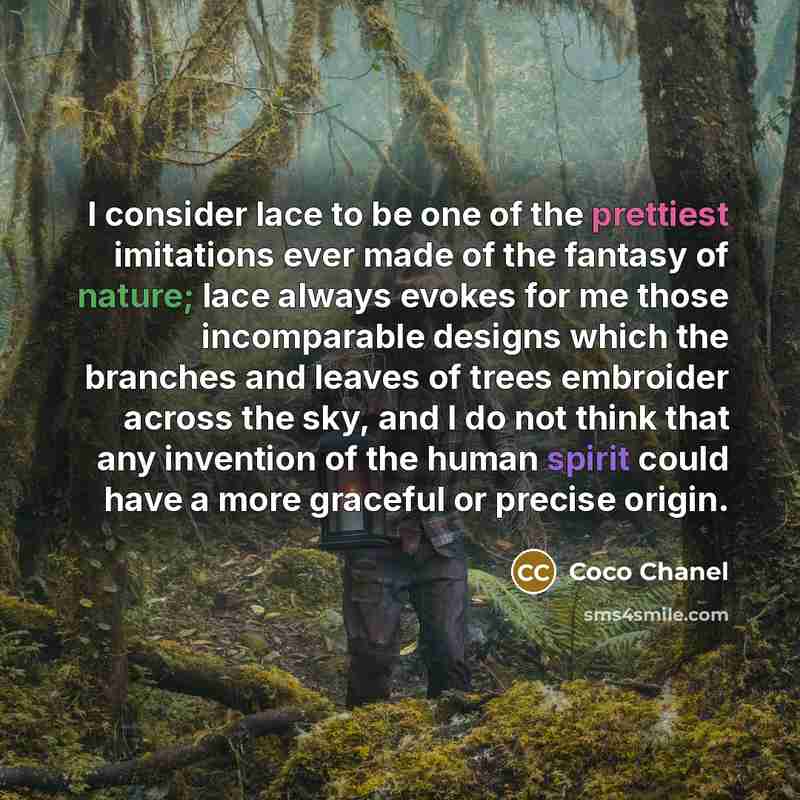 “I consider lace to be one of the prettiest imitations ever made of the fantasy of nature; lace always evokes for me those incomparable designs which the branches and leaves of trees embroider across the sky, and I do not think that any invention of the human spirit could have a more graceful or…” quote by Coco Chanel