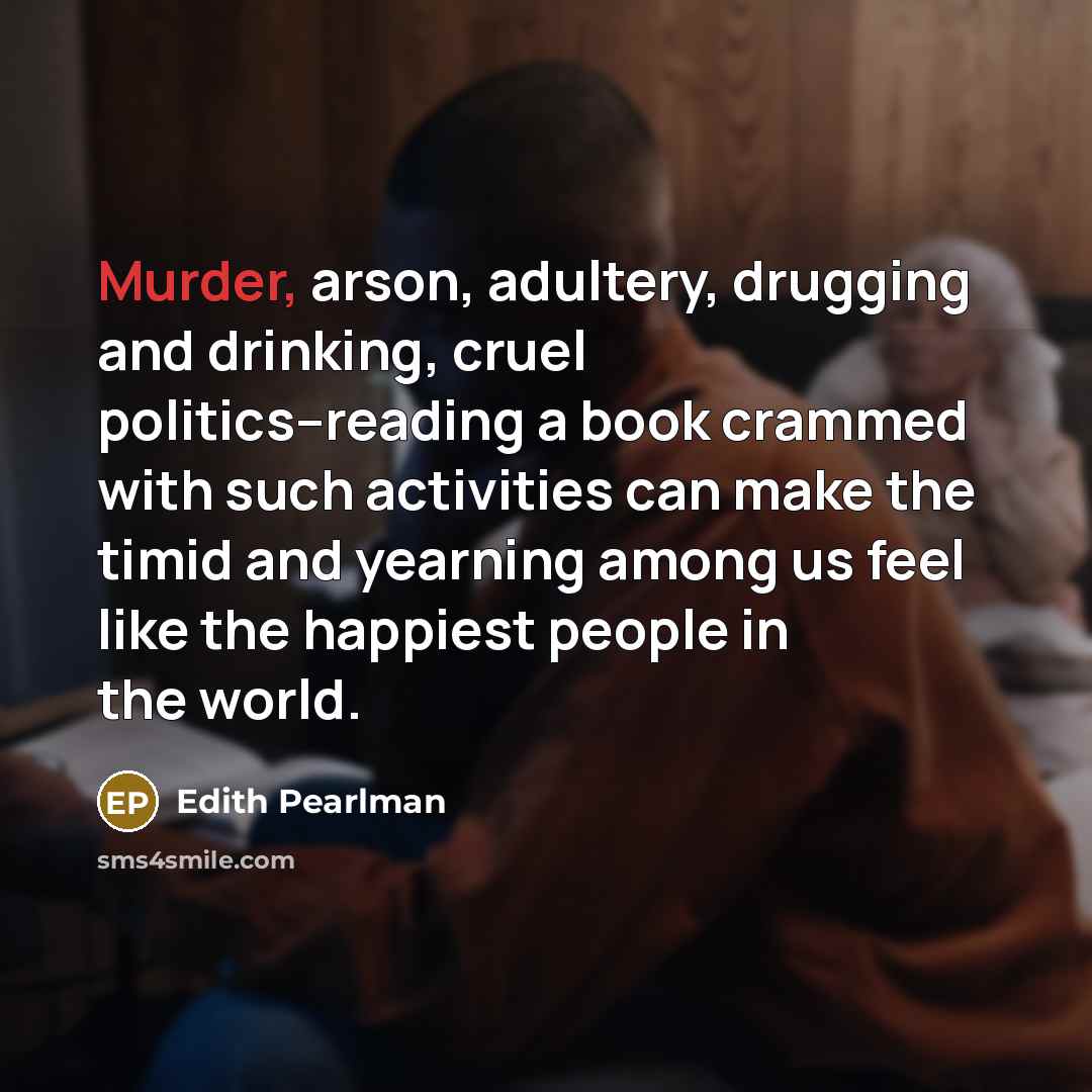 “Murder, arson, adultery, drugging and drinking, cruel politics--reading a book crammed with such activities can make the timid and yearning among us feel like the happiest people in the world.” quote by Edith Pearlman