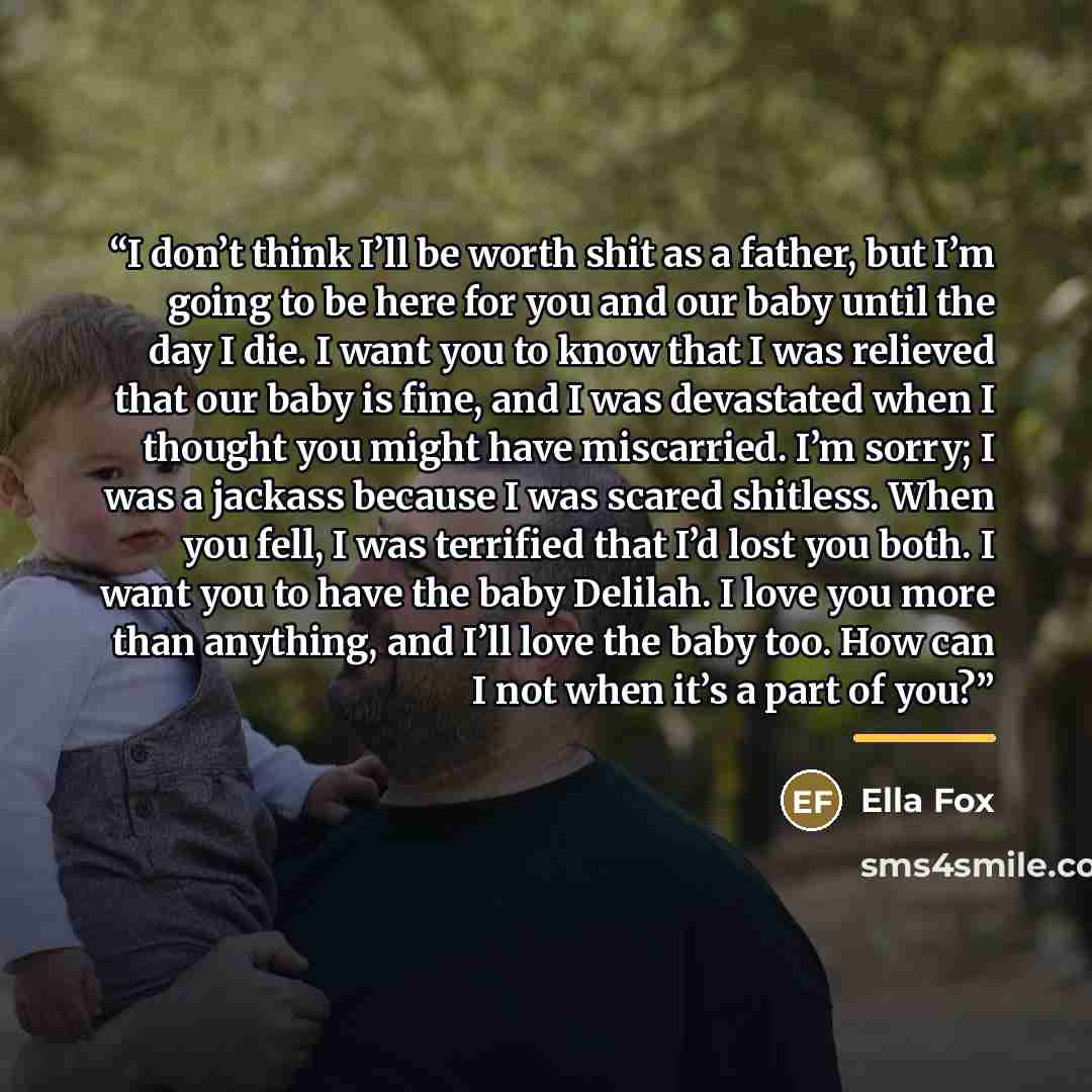 “I don’t think I’ll be worth shit as a father, but I’m going to be here for you and our baby until the day I die. I want you to know that I was relieved that our baby is fine, and I was devastated when I thought you might have miscarried. I’m sorry; I was a jackass because I was scared shitless…” quote by Ella Fox