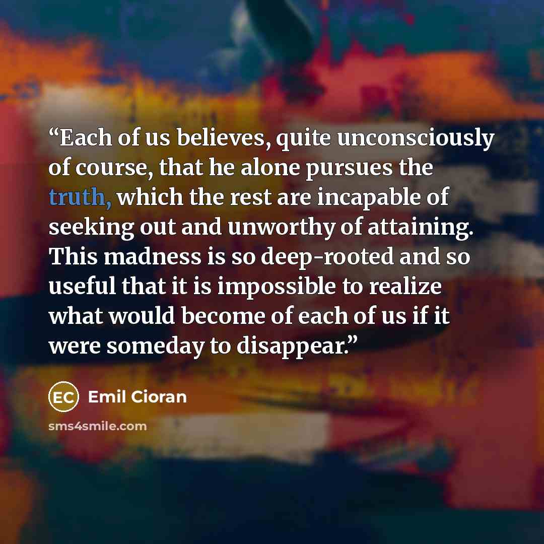 “Each of us believes, quite unconsciously of course, that he alone pursues the truth, which the rest are incapable of seeking out and unworthy of attaining. This madness is so deep-rooted and so useful that it is impossible to realize what would become of each of us if it were someday to disappear.” quote by Emil Cioran