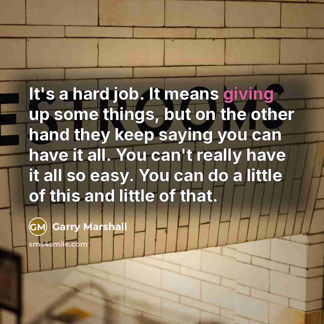 “It's a hard job. It means giving up some things, but on the other hand they keep saying you can have it all. You can't really have it all so easy. You can do a little of this and little of that.” quote by Garry Marshall