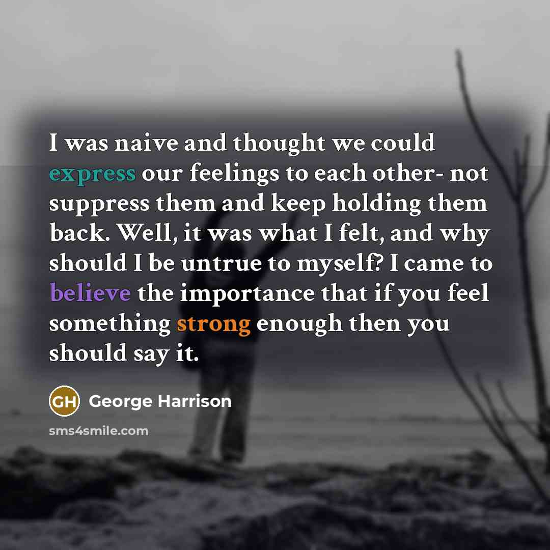 “I was naive and thought we could express our feelings to each other- not suppress them and keep holding them back. Well, it was what I felt, and why should I be untrue to myself? I came to believe the importance that if you feel something strong enough then you should say it.” quote by George Harrison