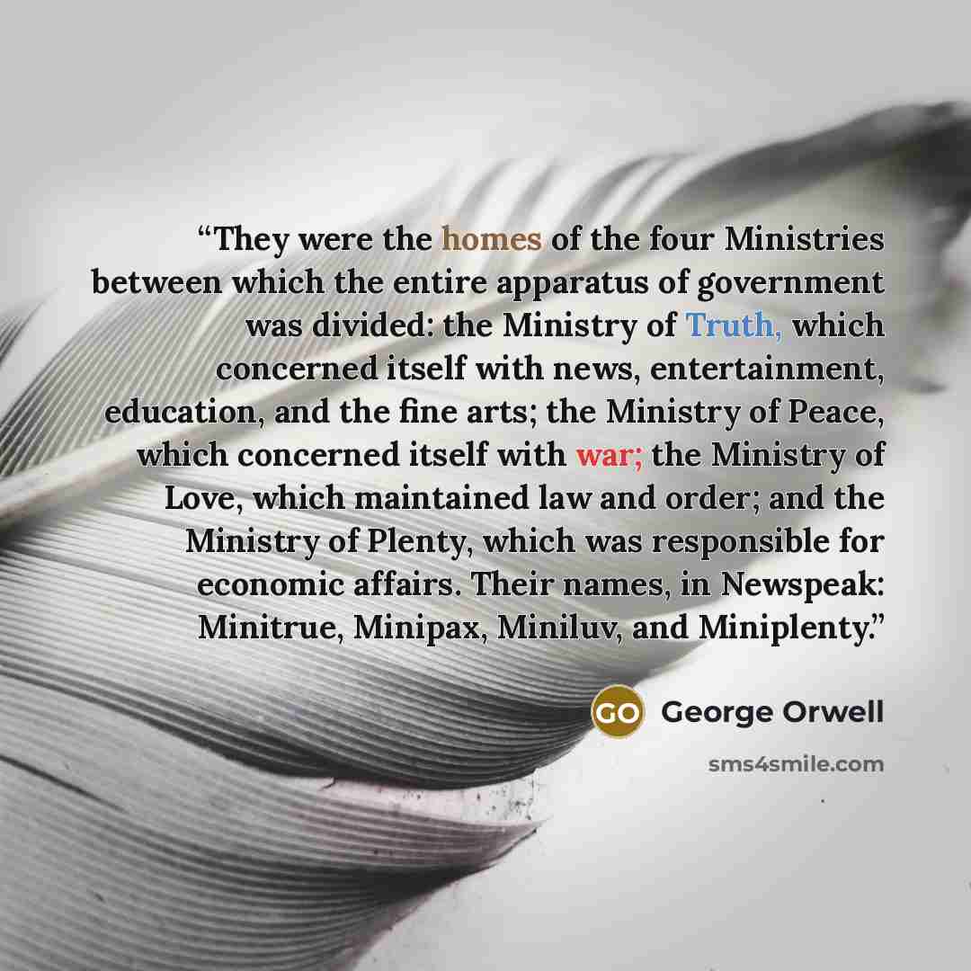 “They were the homes of the four Ministries between which the entire apparatus of government was divided: the Ministry of Truth, which concerned itself with news, entertainment, education, and the fine arts; the Ministry of Peace, which concerned itself with war; the Ministry of Love, which…” quote by George Orwell