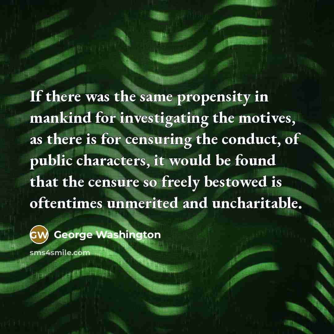 “If there was the same propensity in mankind for investigating the motives, as there is for censuring the conduct, of public characters, it would be found that the censure so freely bestowed is oftentimes unmerited and uncharitable.” quote by George Washington