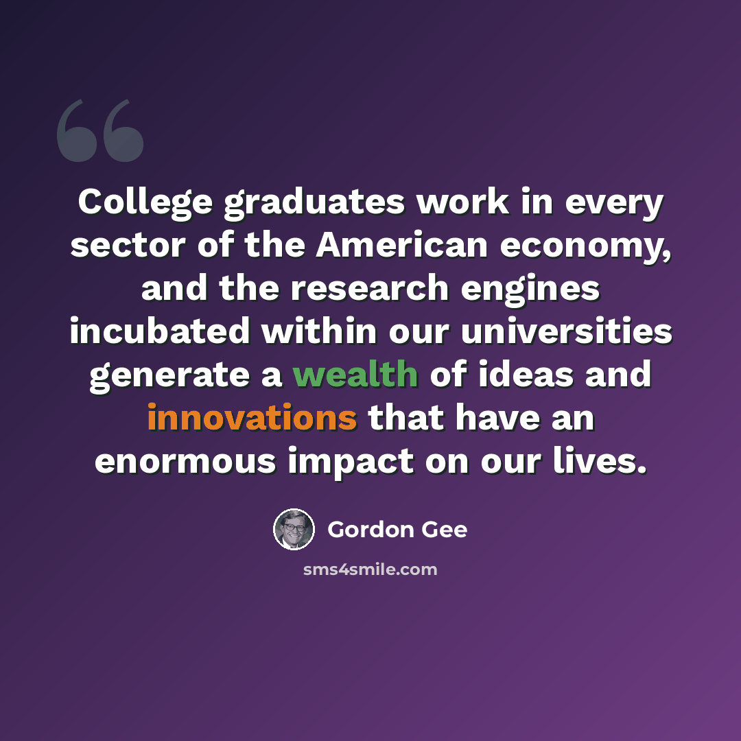 “College graduates work in every sector of the American economy, and the research engines incubated within our universities generate a wealth of ideas and innovations that have an enormous impact on our lives.” quote by Gordon Gee